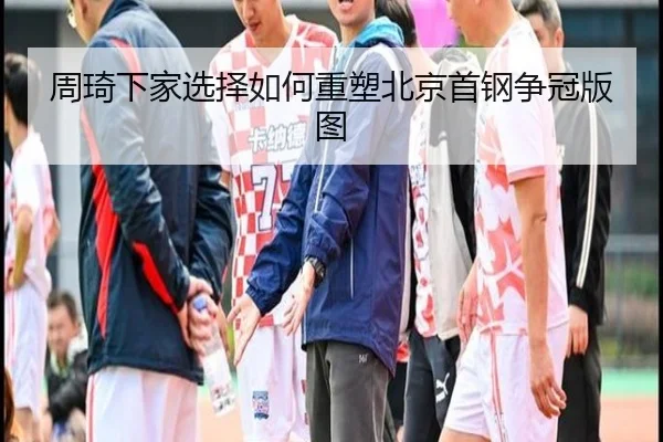 周琦下家选择如何重塑北京首钢争冠版图